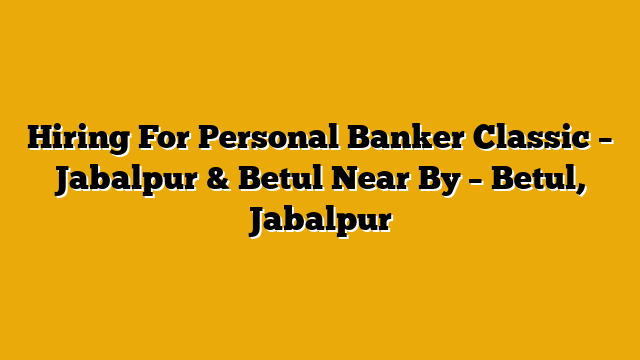 Hiring For Personal Banker Classic – Jabalpur & Betul Near By – Betul, Jabalpur