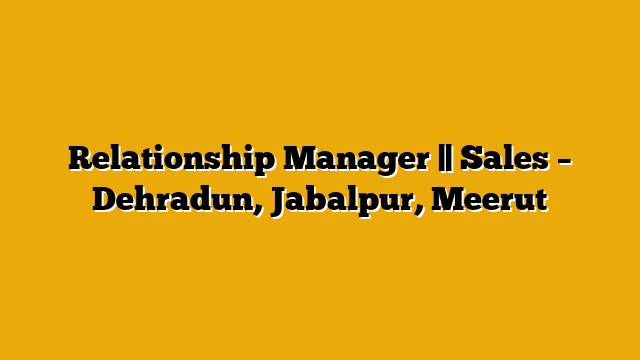 Relationship Manager || Sales – Dehradun, Jabalpur, Meerut Relationship Manager || Sales – Dehradun, Jabalpur, Meerut