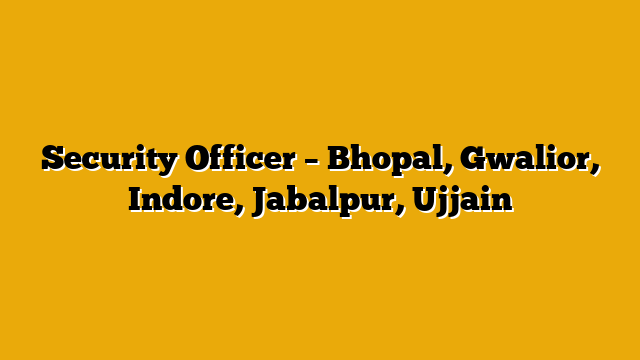 Security Officer – Bhopal, Gwalior, Indore, Jabalpur, Ujjain Security Officer – Bhopal, Gwalior, Indore, Jabalpur, Ujjain