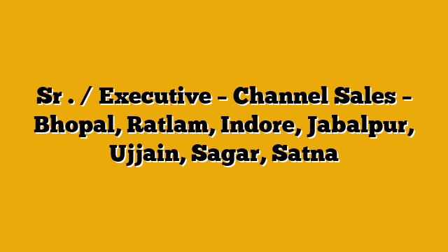 Sr . / Executive – Channel Sales – Bhopal, Ratlam, Indore, Jabalpur, Ujjain, Sagar, Satna Sr . / Executive – Channel Sales – Bhopal, Ratlam, Indore, Jabalpur, Ujjain, Sagar, Satna