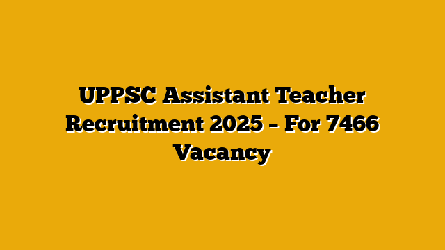UPPSC Assistant Teacher Recruitment 2025 – For 7466 Vacancy UPPSC Assistant Teacher Recruitment 2025 – For 7466 Vacancy