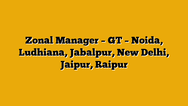 Zonal Manager – GT – Noida, Ludhiana, Jabalpur, New Delhi, Jaipur, Raipur